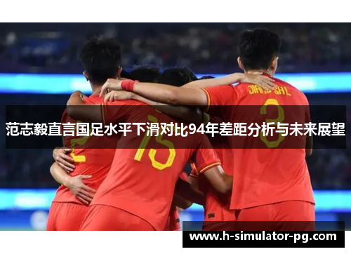 范志毅直言国足水平下滑对比94年差距分析与未来展望 范志毅直言国足水平下滑对比94年差距分析与未来展望